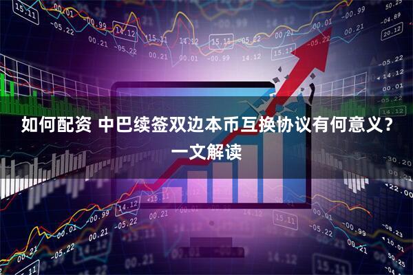 如何配资 中巴续签双边本币互换协议有何意义？一文解读