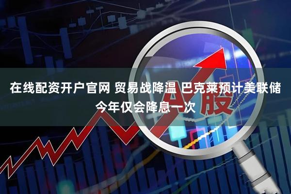 在线配资开户官网 贸易战降温 巴克莱预计美联储今年仅会降息一次