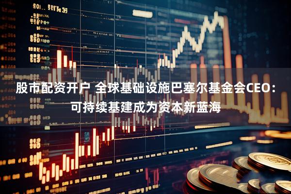 股市配资开户 全球基础设施巴塞尔基金会CEO：可持续基建成为资本新蓝海