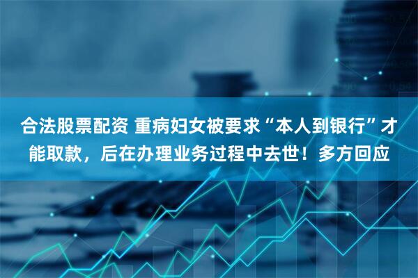 合法股票配资 重病妇女被要求“本人到银行”才能取款，后在办理业务过程中去世！多方回应