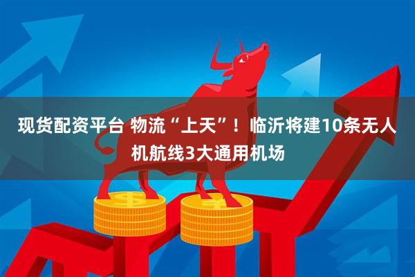 现货配资平台 物流“上天”！临沂将建10条无人机航线3大通用机场