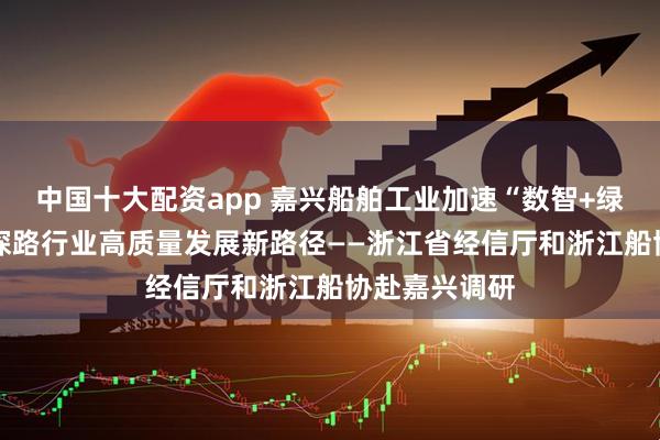 中国十大配资app 嘉兴船舶工业加速“数智+绿色”双转型 探路行业高质量发展新路径——浙江省经信厅和浙江船协赴嘉兴调研