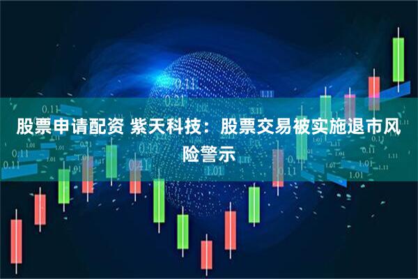 股票申请配资 紫天科技：股票交易被实施退市风险警示