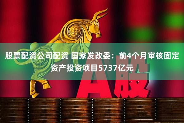 股票配资公司配资 国家发改委：前4个月审核固定资产投资项目5737亿元