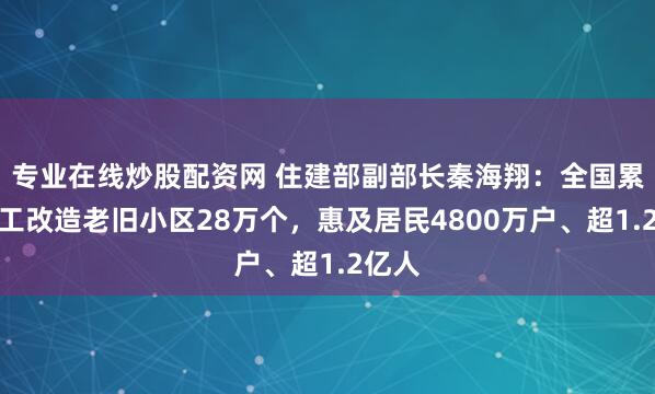 专业在线炒股配资网 住建部副部长秦海翔：全国累计开工改造老旧小区28万个，惠及居民4800万户、超1.2亿人