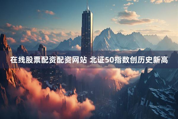 在线股票配资配资网站 北证50指数创历史新高