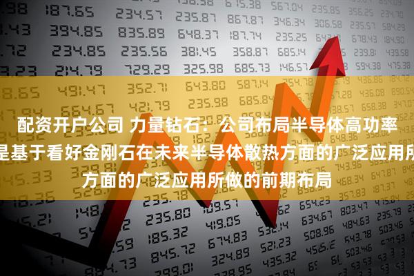 配资开户公司 力量钻石：公司布局半导体高功率散热片项目，是基于看好金刚石在未来半导体散热方面的广泛应用所做的前期布局