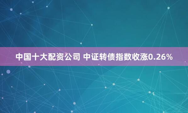 中国十大配资公司 中证转债指数收涨0.26%