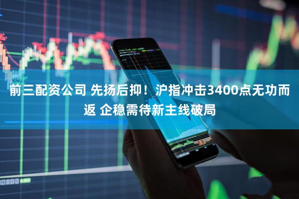 前三配资公司 先扬后抑！沪指冲击3400点无功而返 企稳需待新主线破局