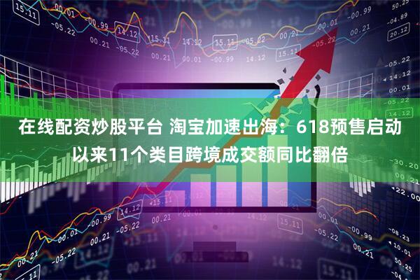 在线配资炒股平台 淘宝加速出海：618预售启动以来11个类目跨境成交额同比翻倍