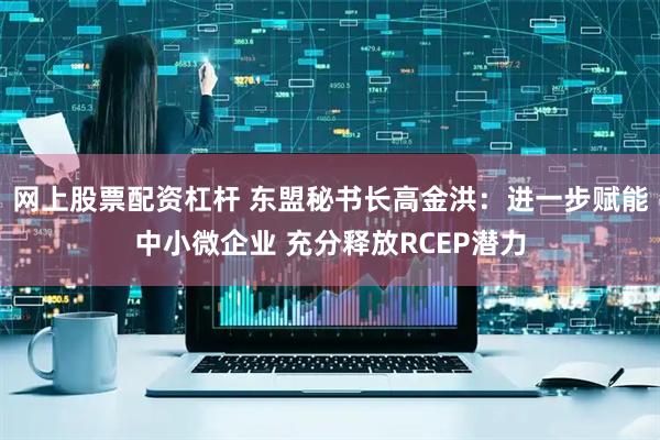 网上股票配资杠杆 东盟秘书长高金洪：进一步赋能中小微企业 充分释放RCEP潜力