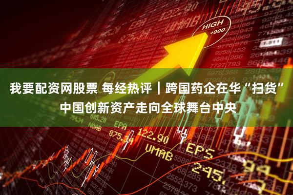 我要配资网股票 每经热评︱跨国药企在华“扫货” 中国创新资产走向全球舞台中央