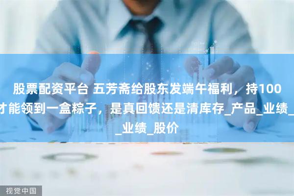 股票配资平台 五芳斋给股东发端午福利，持1000股才能领到一盒粽子，是真回馈还是清库存_产品_业绩_股价
