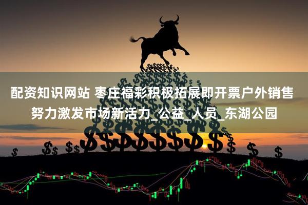 配资知识网站 枣庄福彩积极拓展即开票户外销售 努力激发市场新活力_公益_人员_东湖公园
