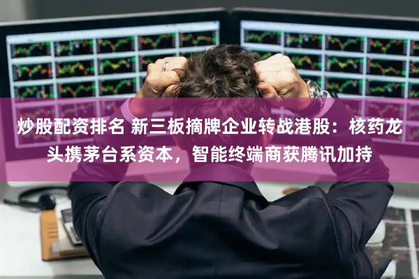 炒股配资排名 新三板摘牌企业转战港股：核药龙头携茅台系资本，智能终端商获腾讯加持
