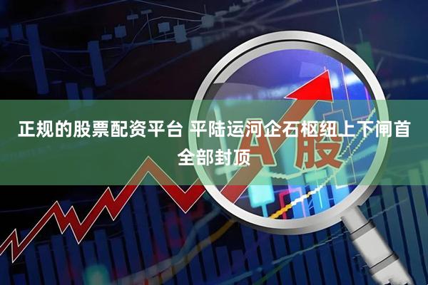 正规的股票配资平台 平陆运河企石枢纽上下闸首全部封顶