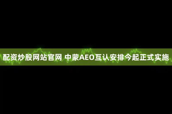配资炒股网站官网 中蒙AEO互认安排今起正式实施