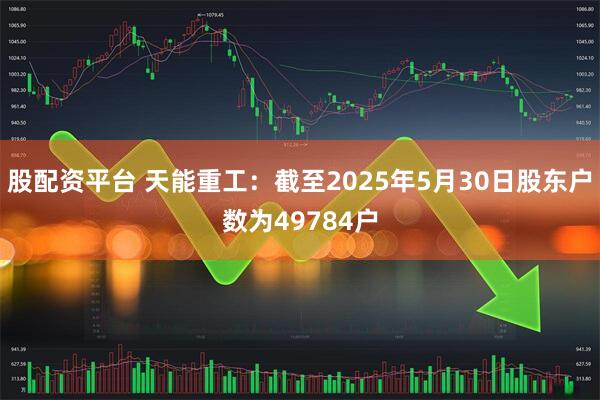 股配资平台 天能重工：截至2025年5月30日股东户数为49784户