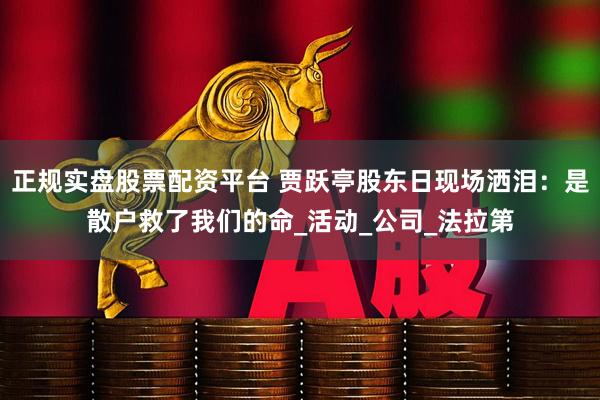 正规实盘股票配资平台 贾跃亭股东日现场洒泪：是散户救了我们的命_活动_公司_法拉第