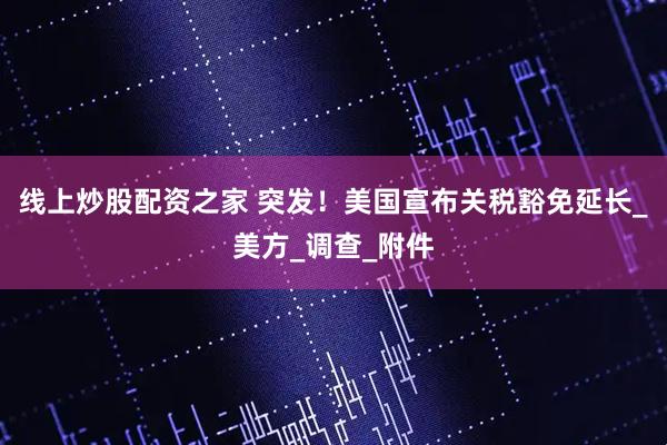 线上炒股配资之家 突发！美国宣布关税豁免延长_美方_调查_附件