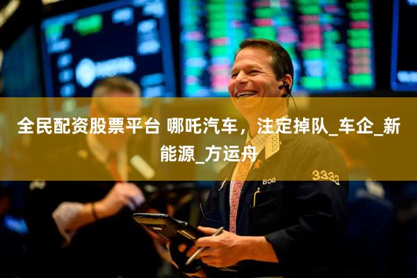 全民配资股票平台 哪吒汽车，注定掉队_车企_新能源_方运舟