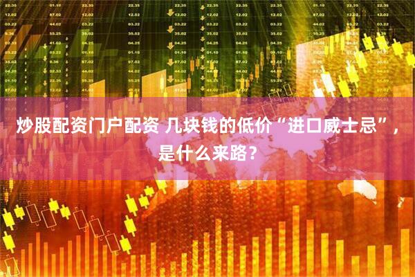 炒股配资门户配资 几块钱的低价“进口威士忌”，是什么来路？