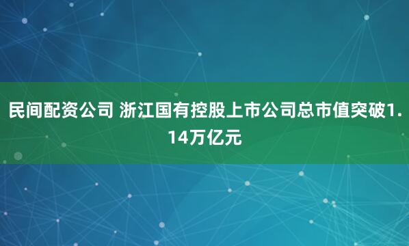 民间配资公司 浙江国有控股上市公司总市值突破1.14万亿元
