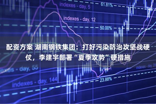 配资方案 湖南钢铁集团：打好污染防治攻坚战硬仗，李建宇部署“夏季攻势”硬措施
