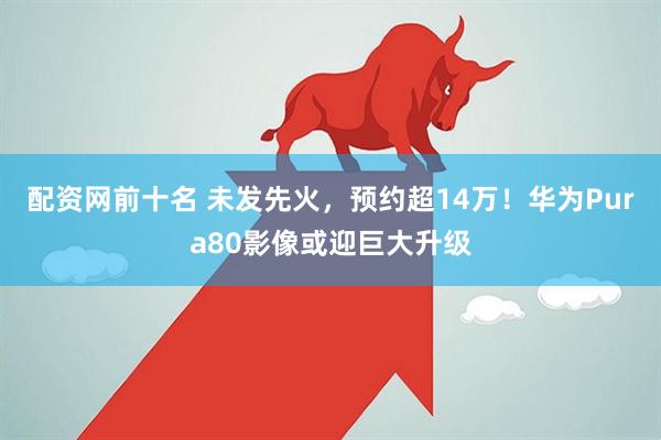 配资网前十名 未发先火，预约超14万！华为Pura80影像或迎巨大升级