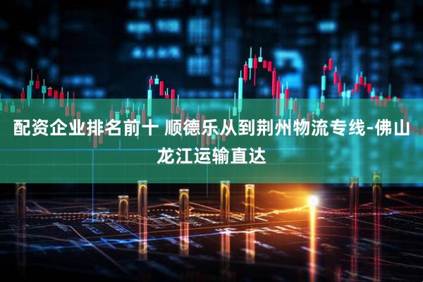配资企业排名前十 顺德乐从到荆州物流专线-佛山龙江运输直达
