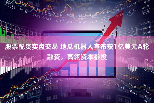 股票配资实盘交易 地瓜机器人宣布获1亿美元A轮融资，高瓴资本参投
