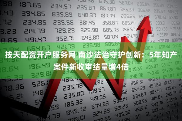 按天配资开户服务网 南沙法治守护创新：5年知产案件新收审结量增4倍