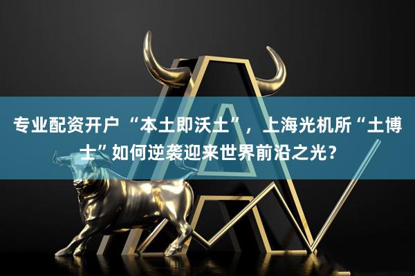 专业配资开户 “本土即沃土”，上海光机所“土博士”如何逆袭迎来世界前沿之光？