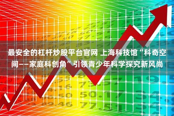 最安全的杠杆炒股平台官网 上海科技馆“科奇空间——家庭科创角”引领青少年科学探究新风尚