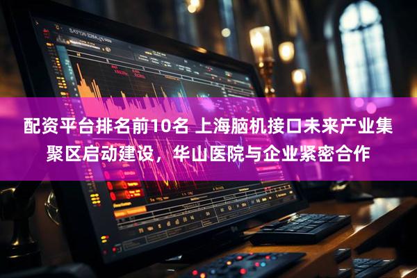 配资平台排名前10名 上海脑机接口未来产业集聚区启动建设，华山医院与企业紧密合作