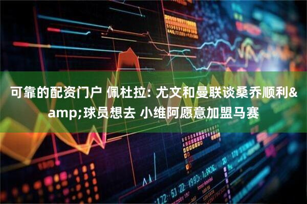 可靠的配资门户 佩杜拉: 尤文和曼联谈桑乔顺利&球员想去 小维阿愿意加盟马赛