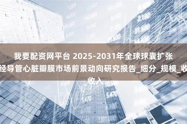 我要配资网平台 2025-2031年全球球囊扩张式经导管心脏瓣膜市场前景动向研究报告_细分_规模_收入