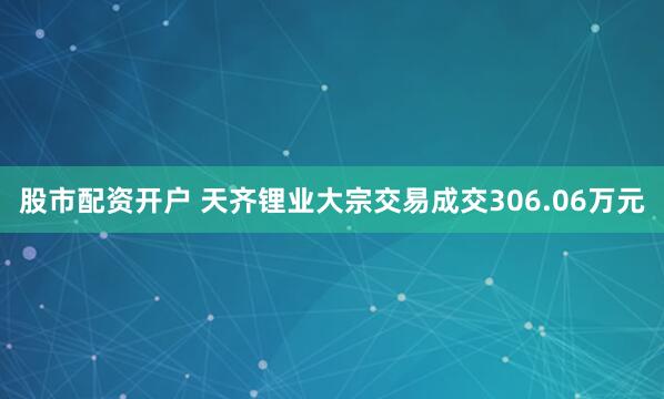 股市配资开户 天齐锂业大宗交易成交306.06万元