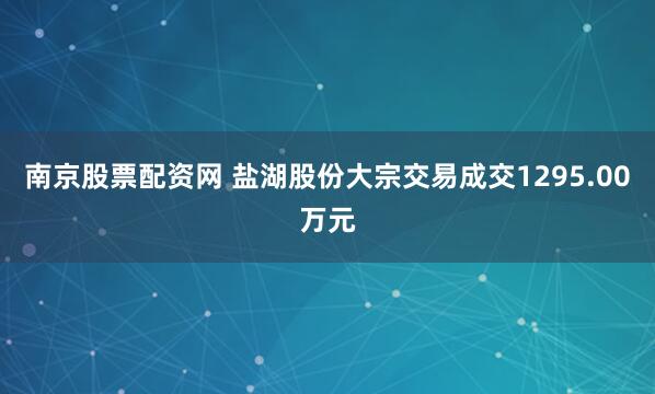 南京股票配资网 盐湖股份大宗交易成交1295.00万元