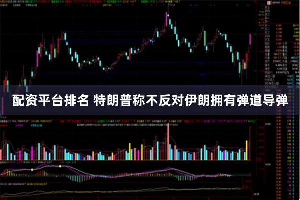 配资平台排名 特朗普称不反对伊朗拥有弹道导弹