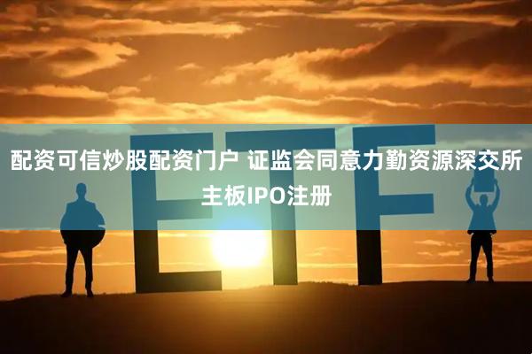 配资可信炒股配资门户 证监会同意力勤资源深交所主板IPO注册
