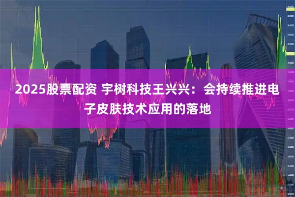2025股票配资 宇树科技王兴兴：会持续推进电子皮肤技术应用的落地