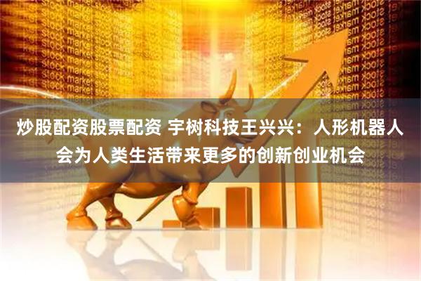 炒股配资股票配资 宇树科技王兴兴：人形机器人会为人类生活带来更多的创新创业机会