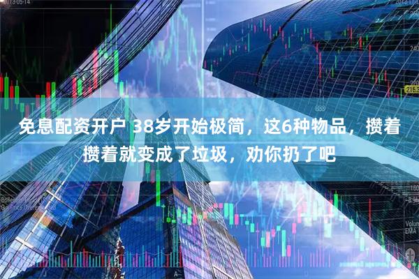 免息配资开户 38岁开始极简，这6种物品，攒着攒着就变成了垃圾，劝你扔了吧