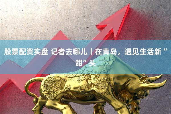 股票配资实盘 记者去哪儿｜在青岛，遇见生活新“甜”头
